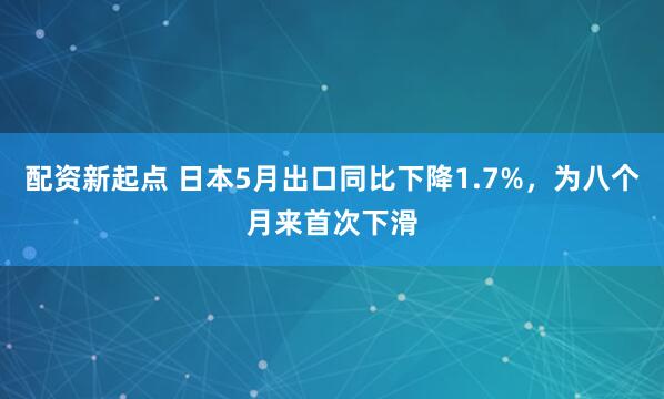 配资新起点 日本5月出口同比下降1.7%，为八个月来首次下滑