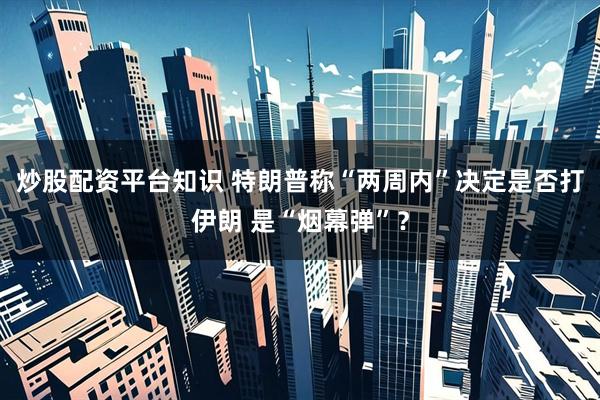 炒股配资平台知识 特朗普称“两周内”决定是否打伊朗 是“烟幕弹”？