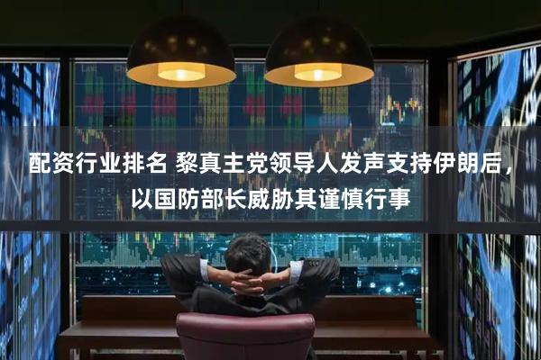 配资行业排名 黎真主党领导人发声支持伊朗后，以国防部长威胁其谨慎行事