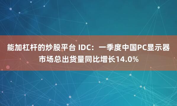 能加杠杆的炒股平台 IDC：一季度中国PC显示器市场总出货量同比增长14.0%