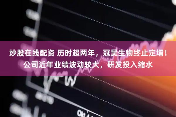 炒股在线配资 历时超两年，冠昊生物终止定增！公司近年业绩波动较大，研发投入缩水