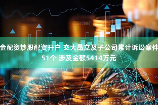 金配资炒股配资开户 交大昂立及子公司累计诉讼案件51个 涉及金额5414万元