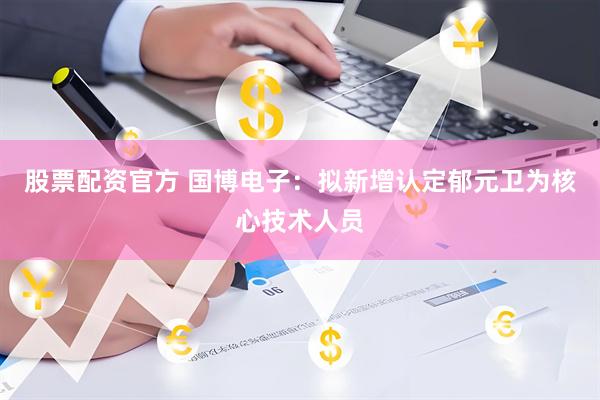 股票配资官方 国博电子：拟新增认定郁元卫为核心技术人员