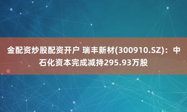 金配资炒股配资开户 瑞丰新材(300910.SZ)：中石化资本完成减持295.93万股