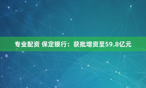 专业配资 保定银行：获批增资至59.8亿元