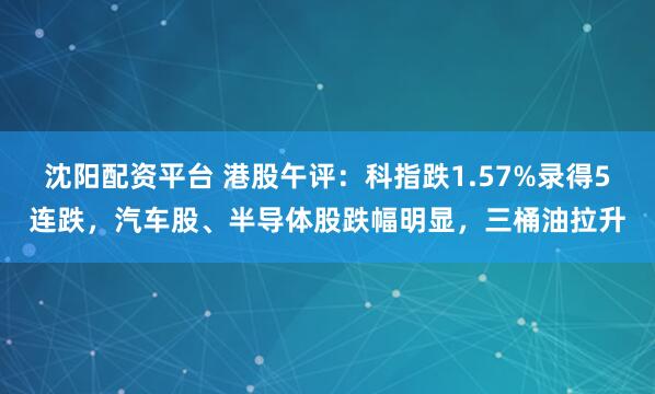 沈阳配资平台 港股午评：科指跌1.57%录得5连跌，汽车股、半导体股跌幅明显，三桶油拉升