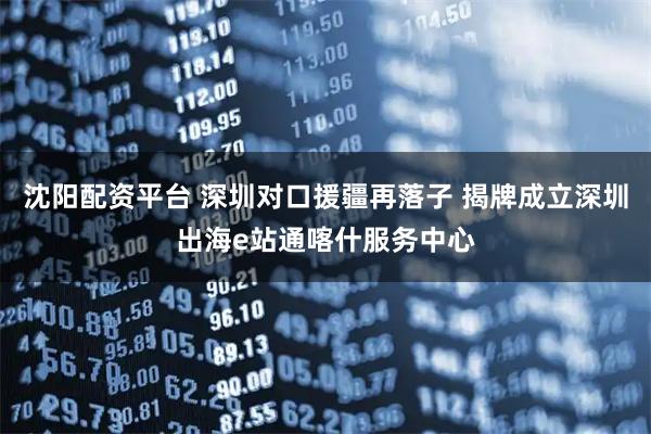 沈阳配资平台 深圳对口援疆再落子 揭牌成立深圳出海e站通喀什服务中心