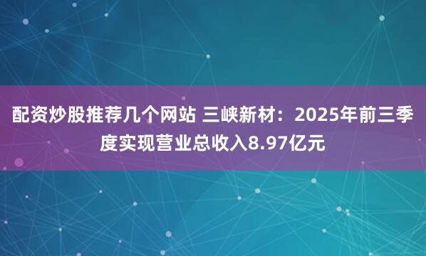 配资炒股推荐几个网站 三峡新材：2025年前三季度实现营业总收入8.97亿元