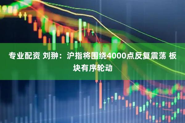 专业配资 刘翀：沪指将围绕4000点反复震荡 板块有序轮动