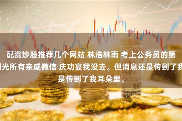 配资炒股推荐几个网站 林浩林雨 考上公务员的第二天他删光所有亲戚微信 庆功宴我没去。但消息还是传到了我耳朵里。
