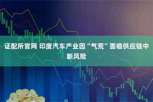 证配所官网 印度汽车产业因“气荒”面临供应链中断风险