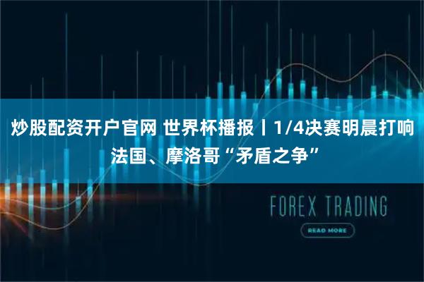 炒股配资开户官网 世界杯播报丨1/4决赛明晨打响 法国、摩洛哥“矛盾之争”